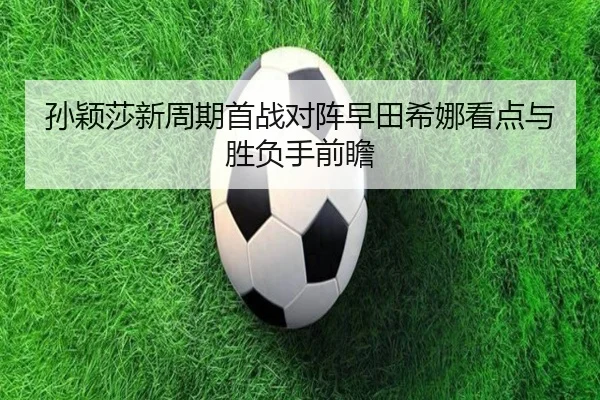 孙颖莎新周期首战对阵早田希娜看点与胜负手前瞻