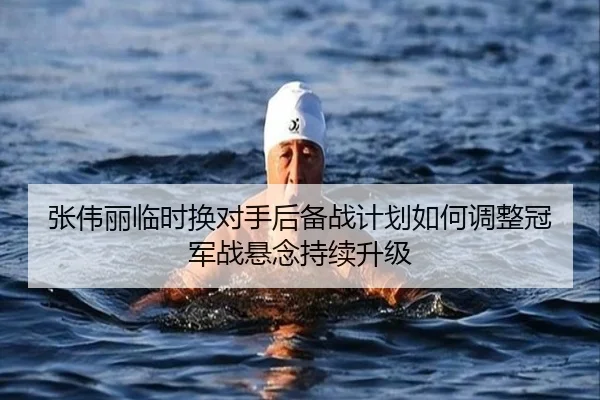 张伟丽临时换对手后备战计划如何调整冠军战悬念持续升级