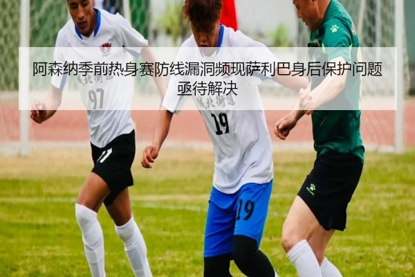 阿森纳季前热身赛防线漏洞频现萨利巴身后保护问题亟待解决