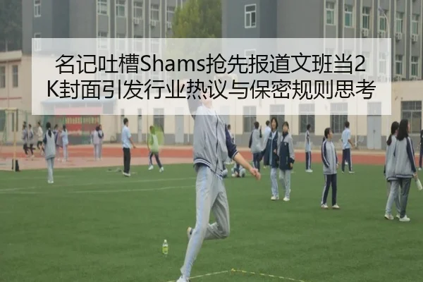 名记吐槽Shams抢先报道文班当2K封面引发行业热议与保密规则思考