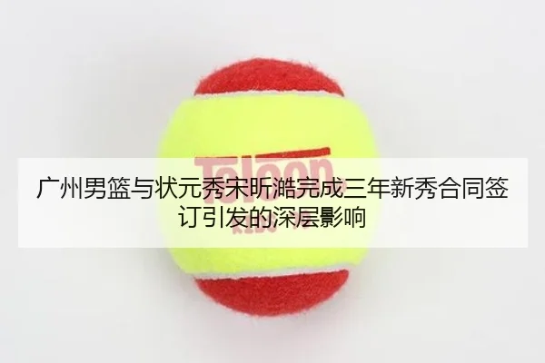 广州男篮与状元秀宋昕澔完成三年新秀合同签订引发的深层影响