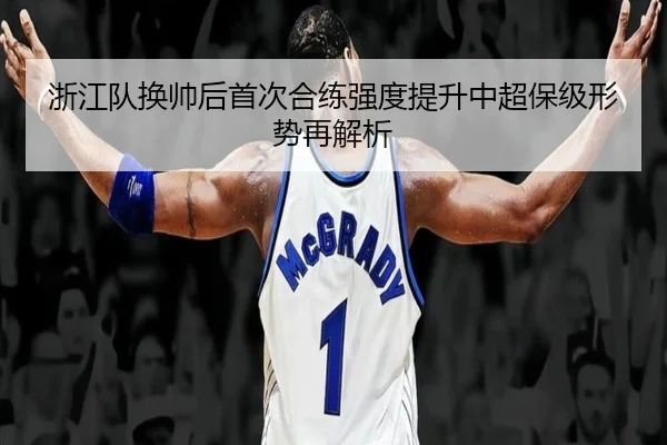 浙江队换帅后首次合练强度提升中超保级形势再解析