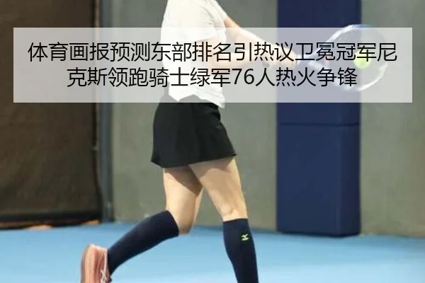 体育画报预测东部排名引热议卫冕冠军尼克斯领跑骑士绿军76人热火争锋
